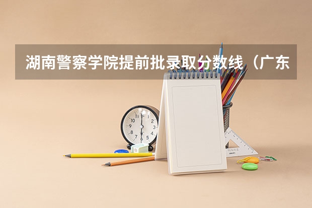 湖南警察学院提前批录取分数线（广东警官学院提前批分数线）