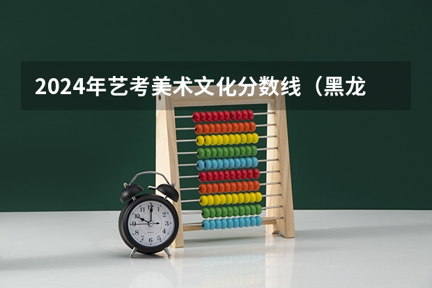 2024年艺考美术文化分数线（黑龙江省艺考时间2024）