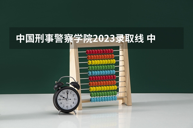 中国刑事警察学院2023录取线 中央司法警官学院女生分数线