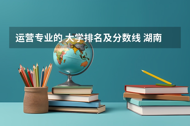 运营专业的 大学排名及分数线 湖南各大学排名及录取分数线