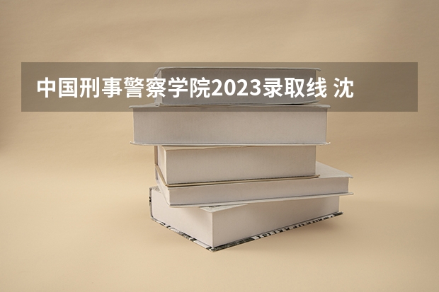 中国刑事警察学院2023录取线 沈阳公安大学录取分数线2023