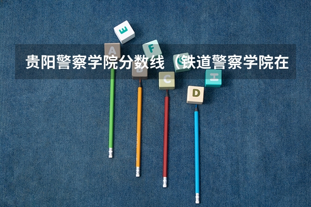 贵阳警察学院分数线(铁道警察学院在贵州招生分数线)
