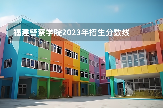 福建警察学院2023年招生分数线 广西警察学院2023年招生分数线