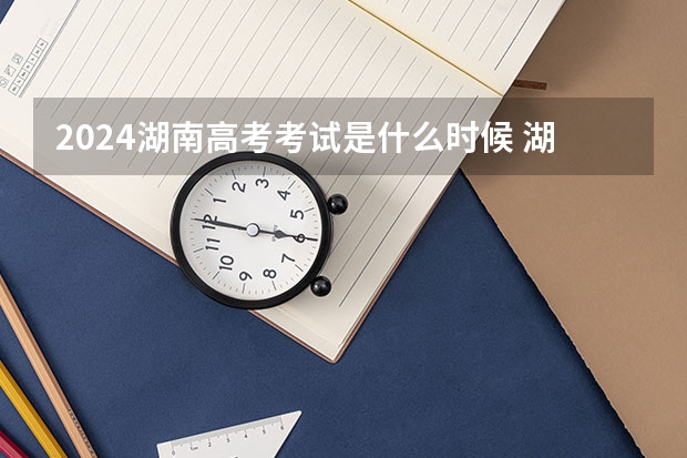 2024湖南高考考试是什么时候 湖南高考科目时间顺序表