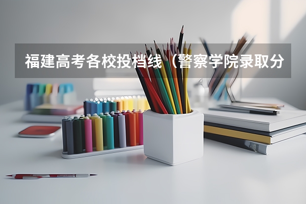 福建高考各校投档线(警察学院录取分数线)