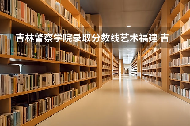吉林警察学院录取分数线艺术福建 吉林警察学院录取分数线