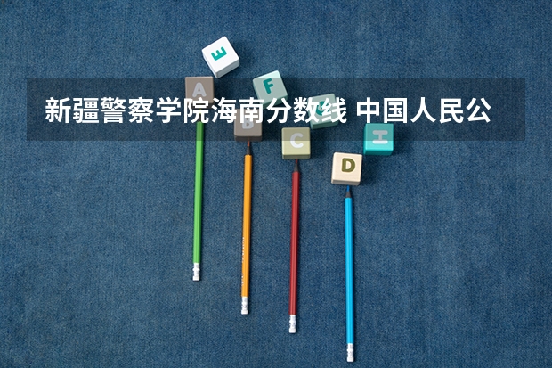 新疆警察学院海南分数线 中国人民公安大学2023录取分数线