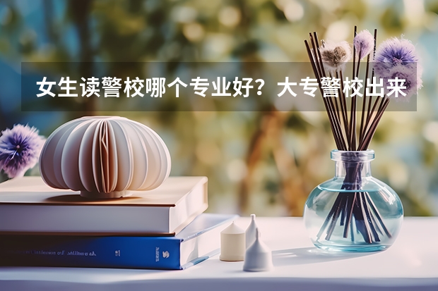 女生读警校哪个专业好？大专警校出来能当正规警察吗？