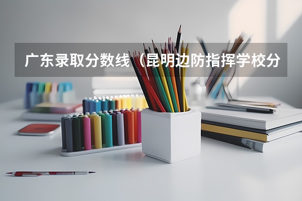 广东录取分数线（昆明边防指挥学校分数）
