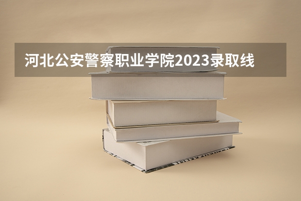 河北公安警察职业学院2023录取线（2023年河北警校录取成绩分数线？）