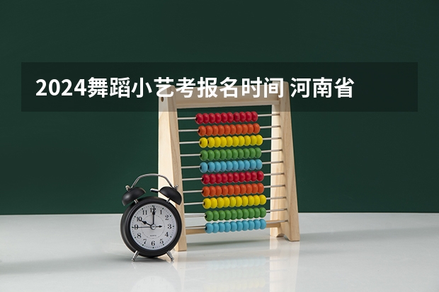 2024舞蹈小艺考报名时间 河南省艺考报名时间2024