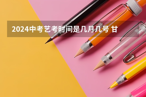 2024中考艺考时间是几月几号 甘肃省艺考时间2024