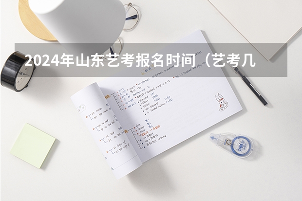 2024年山东艺考报名时间（艺考几点开始考试）