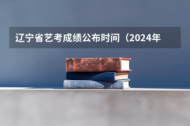 辽宁省艺考成绩公布时间（2024年艺术高考时间）