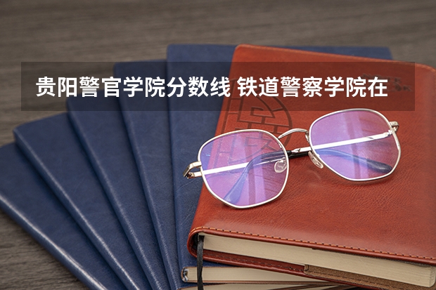 贵阳警官学院分数线 铁道警察学院在贵州招生分数线