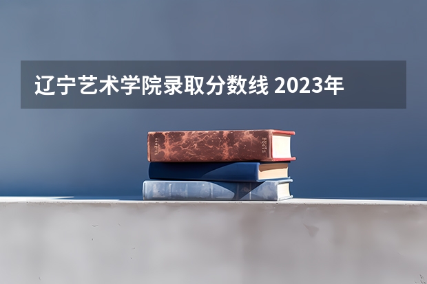 辽宁艺术学院录取分数线 2023年辽宁本科分数线公布表