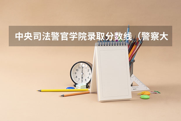 中央司法警官学院录取分数线（警察大学排名及分数线）
