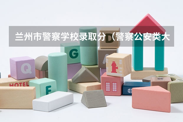 兰州市警察学校录取分（警察公安类大学分数线）