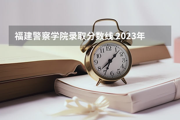福建警察学院录取分数线 2023年各省高考警察院校录取分数线一览表