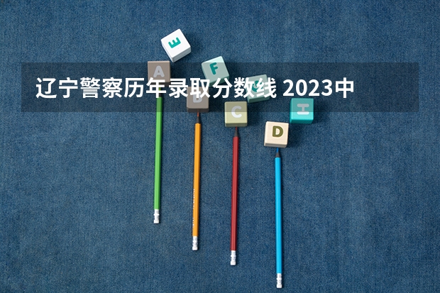 辽宁警察历年录取分数线 2023中国刑事警察学院在各省市最低录取位次