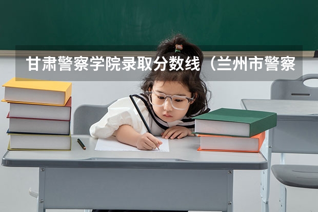 甘肃警察学院录取分数线（兰州市警察学校录取分）