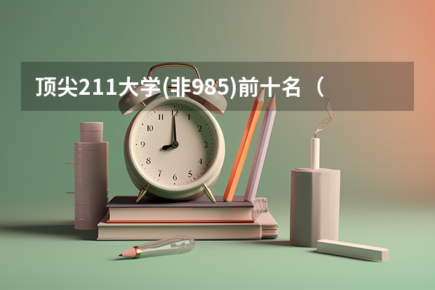 顶尖211大学(非985)前十名（全国985学校排名顺序及录取分数线）
