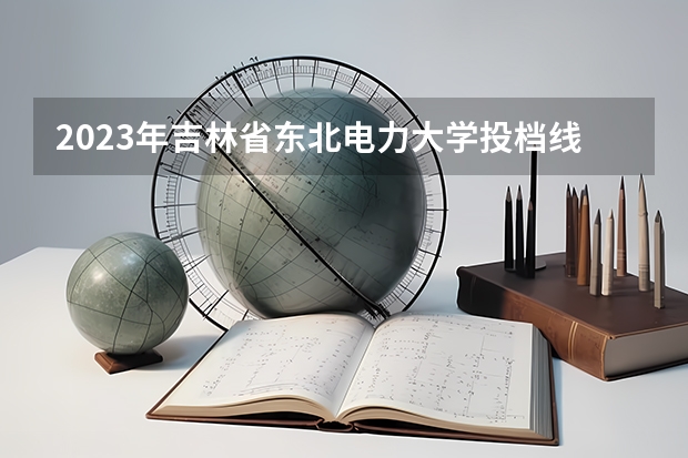 2023年吉林省东北电力大学投档线（吉林二本公办大学排名及分数线）