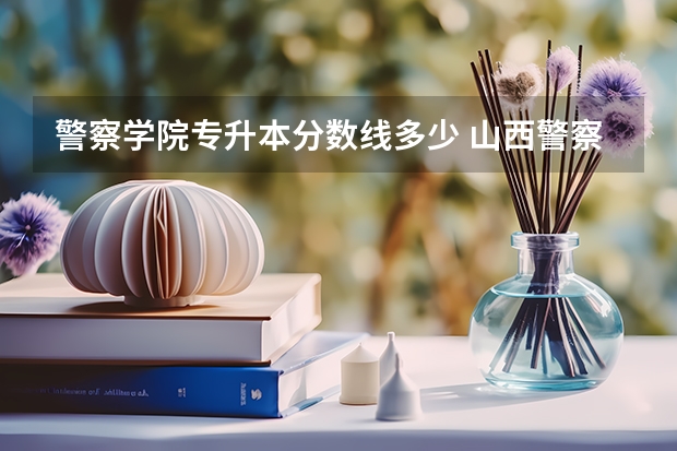 警察学院专升本分数线多少 山西警察学院专升本分数线
