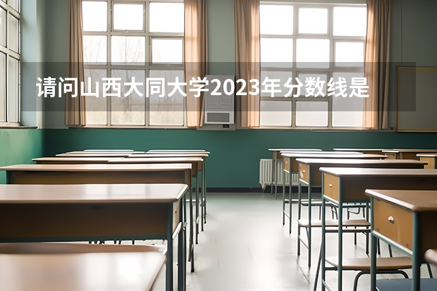 请问山西大同大学2023年分数线是多少？