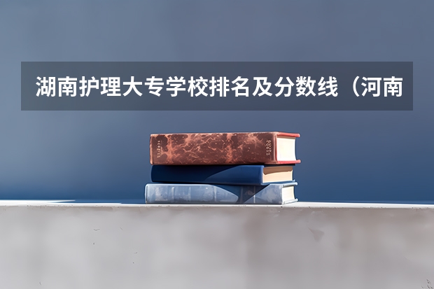 湖南护理大专学校排名及分数线（河南省护理大专院校排名及分数）