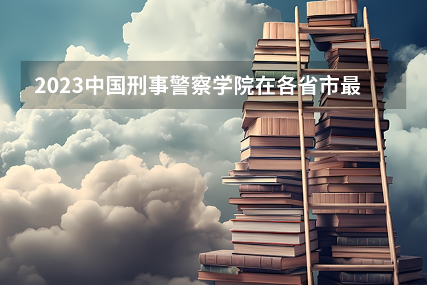 2023中国刑事警察学院在各省市最低录取位次(中国公安大学录取分数线)