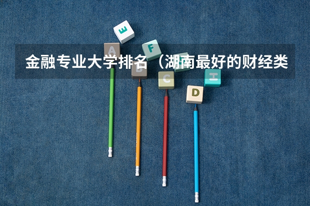 金融专业大学排名（湖南最好的财经类大学）