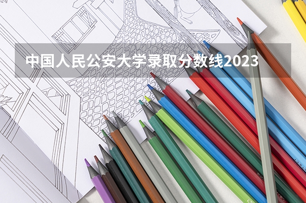 中国人民公安大学录取分数线2023侦查学（中国人民警察大学历年录取分数线）