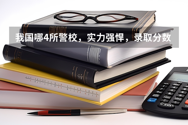 我国哪4所警校，实力强悍，录取分数低，考上就有铁饭碗？（北京警察学院各专业录取分数线）