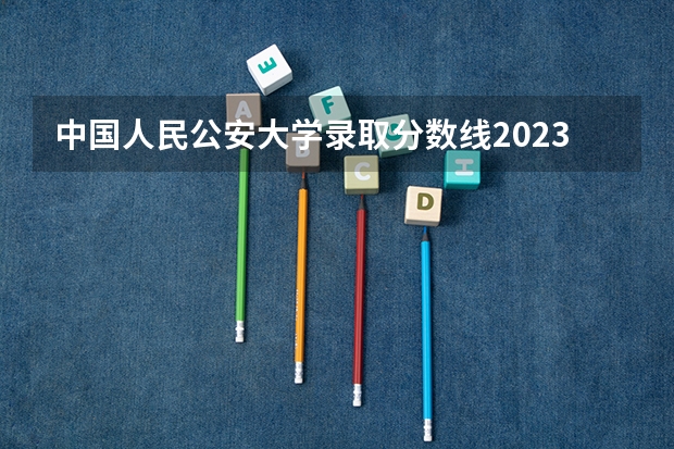 中国人民公安大学录取分数线2023侦查学（2023年各省高考警察院校录取分数线一览表）