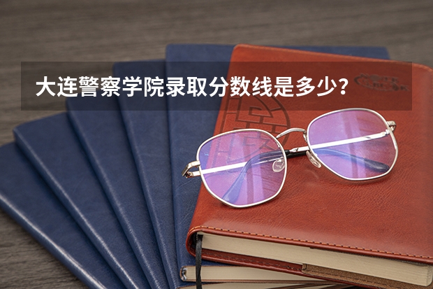 大连警察学院录取分数线是多少？