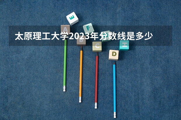 太原理工大学2023年分数线是多少？