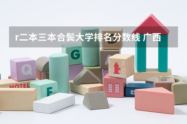 r二本三本合鬓大学排名分数线 广西公办二本大学排名及分数线