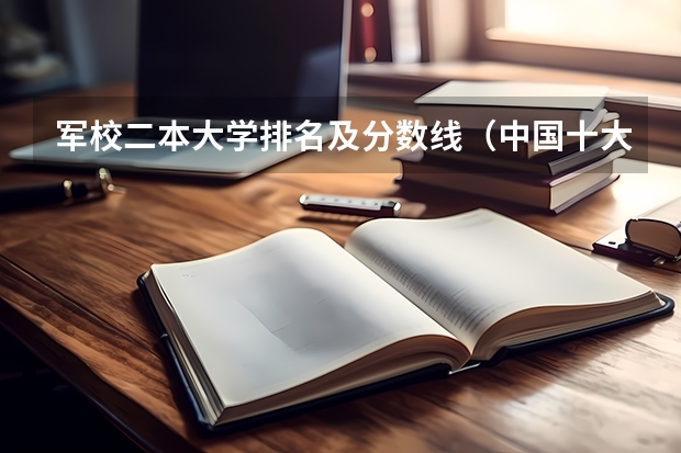 军校二本大学排名及分数线（中国十大军校排名及录取分数线）