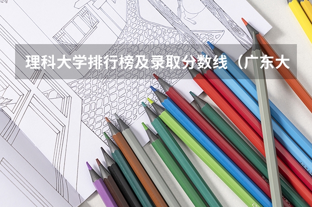 理科大学排行榜及录取分数线（广东大学排名及分数线是怎样的？）