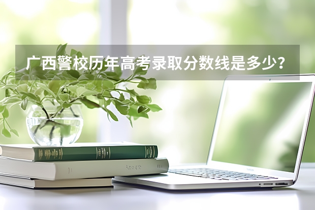 广西警校历年高考录取分数线是多少？