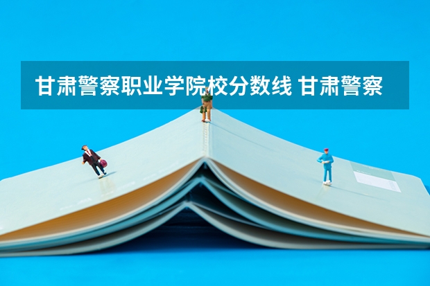 甘肃警察职业学院校分数线 甘肃警察学院录取分数线公安专业