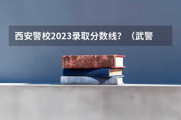 西安警校2023录取分数线？（武警警官学院录取分数线）