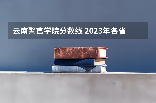 云南警官学院分数线 2023年各省高考警察院校录取分数线一览表