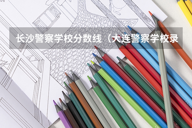 长沙警察学校分数线（大连警察学校录取分数线）