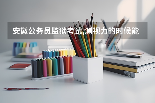 安徽公务员监狱考试,测视力的时候能带隐形眼镜吗