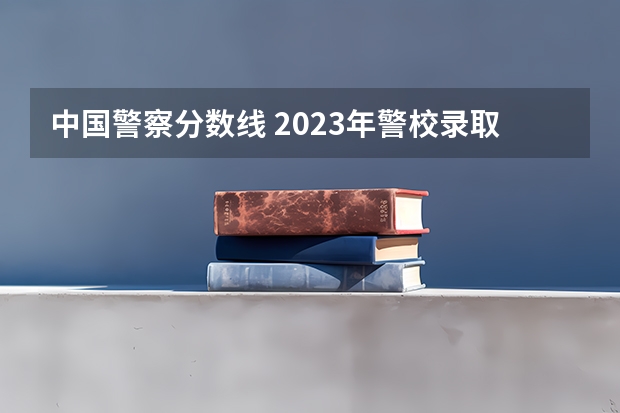 中国警察分数线 2023年警校录取分数线