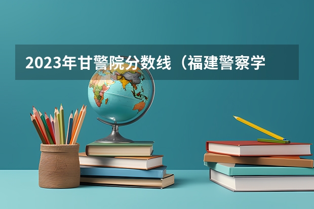 2023年甘警院分数线（福建警察学院公安类分数线）