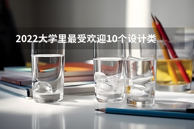 2022大学里最受欢迎10个设计类专业（浙江有那些园林专业大学）