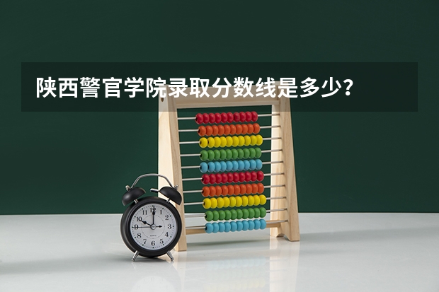 陕西警官学院录取分数线是多少？